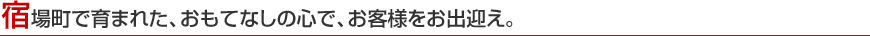 宿場町で育まれた、おもてなしの心で、お客様をお出迎え。