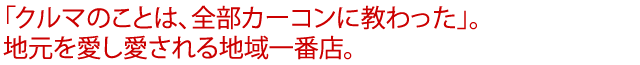 「クルマのことは、全部カーコンに教わった」。地元を愛し愛される地域一番店。